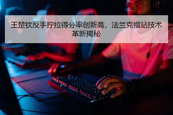 王楚钦反手拧拉得分率创新高，法兰克福站技术革新揭秘