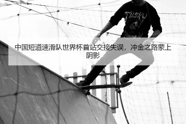中国短道速滑队世界杯首站交接失误，冲金之路蒙上阴影